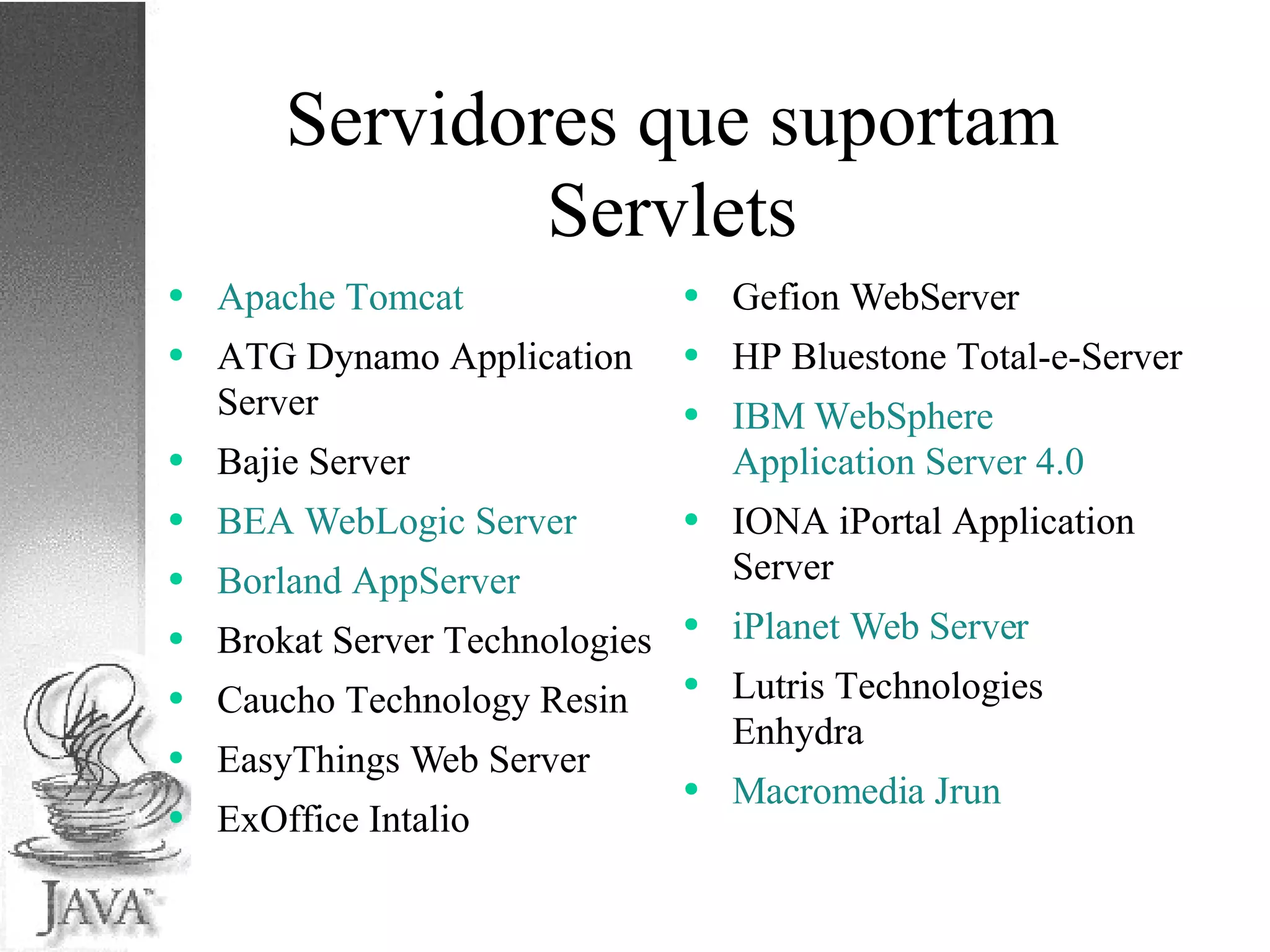 Servidores que suportam Servlets Apache Tomcat ATG Dynamo Application Server Bajie Server BEA WebLogic Server Borland AppServer Brokat Server Technologies Caucho Technology Resin EasyThings Web Server ExOffice Intalio Gefion WebServer HP Bluestone Total-e-Server IBM WebSphere Application Server 4.0 IONA iPortal Application Server iPlanet Web Server Lutris Technologies Enhydra Macromedia Jrun 