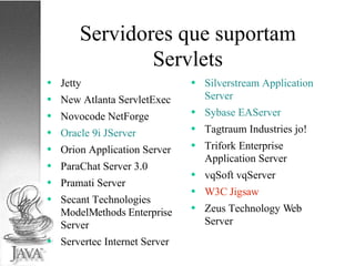 Servidores que suportam Servlets Jetty New Atlanta ServletExec Novocode NetForge Oracle 9i JServer Orion Application Server ParaChat Server 3.0 Pramati Server Secant Technologies ModelMethods Enterprise Server Servertec Internet Server Silverstream Application Server Sybase EAServer Tagtraum Industries jo! Trifork Enterprise Application Server vqSoft vqServer W3C Jigsaw Zeus Technology Web Server  