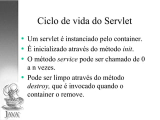 Ciclo de vida do Servlet Um servlet é instanciado pelo container. É inicializado através do método  init . O método  service  pode ser chamado de 0 a n vezes. Pode ser limpo através do método  destroy,  que é invocado  quando o container o remove. 