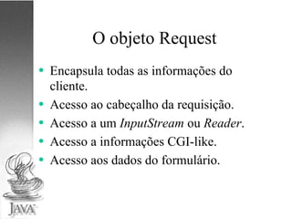 O objeto Request Encapsula todas as informações do cliente. Acesso ao cabeçalho da requisição. Acesso a um  InputStream  ou  Reader . Acesso a informações CGI-like. Acesso aos dados do formulário. 