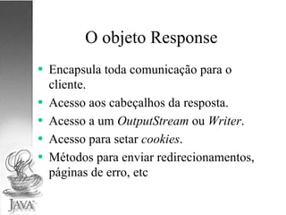 O objeto Response Encapsula toda comunicação para o cliente. Acesso aos cabeçalhos da resposta. Acesso a um  OutputStream  ou  Writer . Acesso para setar  cookies . Métodos para enviar redirecionamentos, páginas de erro, etc 