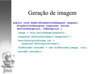 Geração de imagem public void doGet(HttpServletRequest request, HttpServletResopnse response) throws ServletException, IOException { image = this.buildImage(request); response.setContentType(“image/gif”); ServletOutputStream out = response.GetOutputStream(); GifEncoder encoder = new GifEncoder(image, out); encoder.encode(); } 