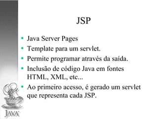 JSP Java Server Pages Template para um servlet. Permite programar através da saída. Inclusão de código Java em fontes HTML, XML, etc... Ao primeiro acesso, é gerado um servlet que representa cada JSP. 