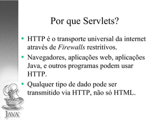 Por que Servlets? HTTP é o transporte universal da internet através de  Firewalls  restritívos. Navegadores, aplicações web, aplicações Java, e outros programas podem usar HTTP. Qualquer tipo de dado pode ser transmitido via HTTP, não só HTML. 