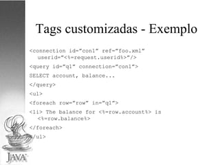 Tags customizadas - Exemplo <connection id=”con1” ref=”foo.xml”  userid=”<%=request.userid%>”/>  <query id=”q1” connection=”con1”> SELECT account, balance... </query> <ul> <foreach row=”row” in=”q1”> <li> The balance for <%=row.account%> is <%=row.balance%> </foreach> </ul> 