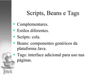 Scripts, Beans e Tags Complementares. Estilos diferentes. Scripts: cola. Beans: componentes genéricos da plataforma Java. Tags: interface adicional para uso nas páginas. 