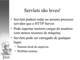 Servlets são leves! Servlets podem rodar no mesmo processo servidor que o HTTP Server. Pode suportar maiores cargas de usuários com menos recursos de máquina. Servlets pode ser carregado de qualquer lugar. Sistema local de arquivos. WebSite remoto. 
