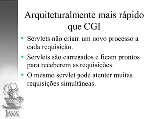 Arquiteturalmente mais rápido que CGI Servlets não criam um novo processo a cada requisição. Servlets são carregados e ficam prontos para receberem as requisições. O mesmo servlet pode atenter muitas requisições simultâneas. 
