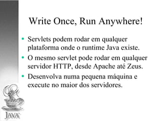 Write Once, Run Anywhere! Servlets podem rodar em qualquer plataforma onde o runtime Java existe. O mesmo servlet pode rodar em qualquer servidor HTTP, desde Apache até Zeus. Desenvolva numa pequena máquina e execute no maior dos servidores. 
