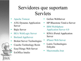 Servidores que suportam Servlets Apache Tomcat ATG Dynamo Application Server Bajie Server BEA WebLogic Server Borland AppServer Brokat Server Technologies Caucho Technology Resin EasyThings Web Server ExOffice Intalio Gefion WebServer HP Bluestone Total-e-Server IBM WebSphere Application Server 4.0 IONA iPortal Application Server iPlanet Web Server Lutris Technologies Enhydra Macromedia Jrun 