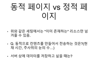 동적 페이지 vs 정적 페
이지
• 위와 같은 세팅에서는 *이미 존재하는* 리소스만 넘
겨줄 수 있음.
• Q. 동적으로 컨텐츠를 만들어서 전송하는 것은?(현
재 시간, 주사위의 눈의 수…)
• 서버 상에 데이터를 저장하고 싶을 때는?
 