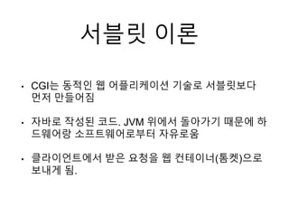 서블릿 이론
• CGI는 동적인 웹 어플리케이션 기술로 서블릿보다
먼저 만들어짐
• 자바로 작성된 코드. JVM 위에서 돌아가기 때문에 하
드웨어랑 소프트웨어로부터 자유로움
• 클라이언트에서 받은 요청을 웹 컨테이너(톰켓)으로
보내게 됨.
 