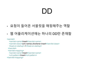 DD
• 요청이 들어온 서블릿을 매핑해주는 역할
• 웹 어플리케이션에는 하나의 DD만 존재함
<servlet>
<servlet-name>Insert</servlet-name>
<servlet-class>com.namex.shortener.Insert</servlet-class>
<load-on-startup>-1</load-on-startup>
</servlet>
<servlet-mapping>
<servlet-name>Insert</servlet-name>
<url-pattern>/insert</url-pattern>
</servlet-mapping>
 
