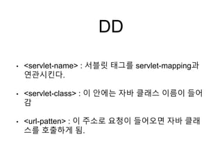 DD
• <servlet-name> : 서블릿 태그를 servlet-mapping과
연관시킨다.
• <servlet-class> : 이 안에는 자바 클래스 이름이 들어
감
• <url-patten> : 이 주소로 요청이 들어오면 자바 클래
스를 호출하게 됨.
 