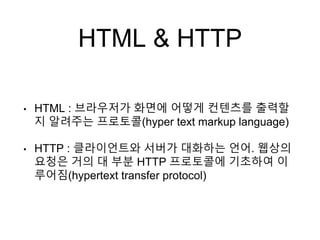 HTML & HTTP
• HTML : 브라우저가 화면에 어떻게 컨텐츠를 출력할
지 알려주는 프로토콜(hyper text markup language)
• HTTP : 클라이언트와 서버가 대화하는 언어. 웹상의
요청은 거의 대 부분 HTTP 프로토콜에 기초하여 이
루어짐(hypertext transfer protocol)
 