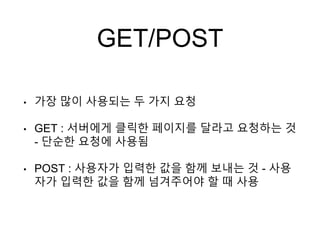 GET/POST
• 가장 많이 사용되는 두 가지 요청
• GET : 서버에게 클릭한 페이지를 달라고 요청하는 것
- 단순한 요청에 사용됨
• POST : 사용자가 입력한 값을 함께 보내는 것 - 사용
자가 입력한 값을 함께 넘겨주어야 할 때 사용
 