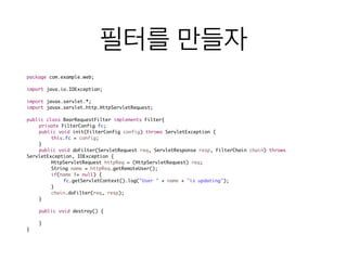 필터를 만들자
package com.example.web;	
!
import java.io.IOException;	
!
import javax.servlet.*;	
import javax.servlet.http.HttpServletRequest;	
!
public class BearRequestFilter implements Filter{	
	 private FilterConfig fc;	
	 public void init(FilterConfig config) throws ServletException {	
	 	 this.fc = config;	
	 }	
	 public void doFilter(ServletRequest req, ServletResponse resp, FilterChain chain) throws
ServletException, IOException {	
	 	 HttpServletRequest httpReq = (HttpServletRequest) req;	
	 	 String name = httpReq.getRemoteUser();	
	 	 if(name != null) {	
	 	 	 fc.getServletContext().log("User " + name + "is updating");	
	 	 }	
	 	 chain.doFilter(req, resp);	
	 }	
	 	
	 public void destroy() {	
	 	 	
	 }	
}
 