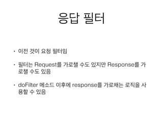 응답 필터
• 이전 것이 요청 필터임
• 필터는 Request를 가로챌 수도 있지만 Response를 가
로챌 수도 있음
• doFilter 메소드 이후에 response를 가로채는 로직을 사
용할 수 있음
 