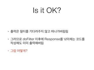 Is it OK?
• 출력은 필터를 기다려주지 않고 떠나가버림림
• 그러므로 doFilter 이후에 Response를 낚아채는 코드를
작성해도 이미 출력해버림
• 그럼 어떻게?
 
