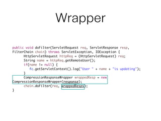 Wrapper
public void doFilter(ServletRequest req, ServletResponse resp,
FilterChain chain) throws ServletException, IOException {	
	 	 HttpServletRequest httpReq = (HttpServletRequest) req;	
	 	 String name = httpReq.getRemoteUser();	
	 	 if(name != null) {	
	 	 	 fc.getServletContext().log("User " + name + "is updating");	
	 	 }	
	 	 CompressionResponseWrapper wrappedResp = new 	 	 	 	 	
CompressionResponseWrapper(response);	
	 	 chain.doFilter(req, wrappedResps);	
}	
 