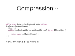Compression…
public class CompressionResponseWrapper extends
HttpServletResponseWrapper{	
	 @Override	
	 public ServletOutputStream getOutputStream() throws IOException {	
	 	 	
	 	 return super.getOutputStream();	
	 }	
}	
!
이 클래스 내에서 재정의 할 함수들을 재정의하면 됨
 