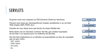 SERVLETS
Surgiram como uma resposta ao CGI (Common Gateway Interface).
Possuem esse nome por desempenharem funções semelhantes a um servidor
Web simples (GET, POST, etc.).
Consiste em uma classe Java que herda da classe HttpServlet.
Roda dentro de um chamado container Servlet, que recebe requisições
do servidor e as repassa para as instâncias de Servlets.
Nos Servlets implementa-se os métodos correspondentes ao tipo de requisição
que se quer tratar:
 GET : doGet
 POST: doPost
 PUT doPut
 Etc.
 