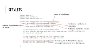 SERVLETS
Herda de HttpServlet.
Exemplo de implementação
do doGet.
Parâmetros e atributos da
requisição.
Parâmetros e atributos a serem
passados para resposta.
Métodos prints do PrinterWriter vão ser
usados para construir o corpo da resposta.
 