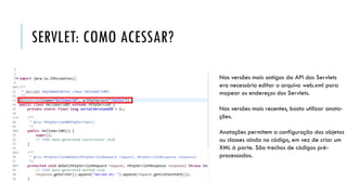 SERVLET: COMO ACESSAR?
Nas versões mais antigas da API dos Servlets
era necessário editar o arquivo web.xml para
mapear os endereços dos Servlets.
Nas versões mais recentes, basta utilizar anota-
ções.
Anotações permitem a configuração dos objetos
ou classes ainda no código, em vez de criar um
XML à parte. São trechos de códigos pré-
processados.
 