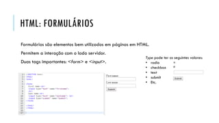 HTML: FORMULÁRIOS
Formulários são elementos bem utilizados em páginas em HTML.
Permitem a interação com o lado servidor.
Duas tags importantes: <form> e <input>.
Type pode ter os seguintes valores:
• radio
• checkbox
• text
• submit
• Etc.
 