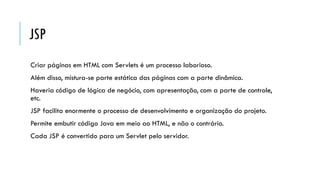 JSP
Criar páginas em HTML com Servlets é um processo laborioso.
Além disso, mistura-se parte estática das páginas com a parte dinâmica.
Haveria código de lógica de negócio, com apresentação, com a parte de controle,
etc.
JSP facilita enormente o processo de desenvolvimento e organização do projeto.
Permite embutir código Java em meio ao HTML, e não o contrário.
Cada JSP é convertido para um Servlet pelo servidor.
 