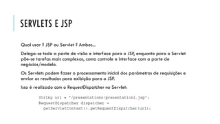 SERVLETS E JSP
Qual usar ? JSP ou Servlet ? Ambos...
Delega-se toda a parte de visão e interface para o JSP, enquanto para o Servlet
põe-se tarefas mais complexas, como controle e interface com a parte de
negócios/modelo.
Os Servlets podem fazer o processamento inicial dos parâmetros de requisições e
enviar os resultados para exibição para o JSP.
Isso é realizado com o RequestDispatcher no Servlet:
 