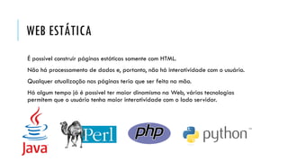 WEB ESTÁTICA
É possível construir páginas estáticas somente com HTML.
Não há processamento de dados e, portanto, não há interatividade com o usuário.
Qualquer atualização nas páginas teria que ser feita na mão.
Há algum tempo já é possível ter maior dinamismo na Web, várias tecnologias
permitem que o usuário tenha maior interatividade com o lado servidor.
 