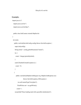 lifecycle of a servlet



Example:
import java.io.*;

    import javax.servlet.*;

    import javax.servlet.http.*;



    public class InitCounter extends HttpServlet

{

    int count;

     public void init(ServletConfig config) throws ServletException {

         super.init(config);

         String initial = config.getInitParameter("initial");

         try {

             count = Integer.parseInt(initial);

         }

         catch (NumberFormatException e) {

             count = 0;

         }

     }

             public void doGet(HttpServletRequest req, HttpServletResponse res)

                          throws ServletException, IOException {

                 res.setContentType("text/plain");

                PrintWriter out = res.getWriter();

               count++;

         out.println("Since loading (and with a possible initialization");
 