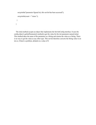 out.println("parameter figured in), this servlet has been accessed");

          out.println(count + " times.");

      }

  }



   The init() method accepts an object that implements the ServletConfig interface. It uses the
config object's getInitParameter() method to get the value for the init parameter named initial.
This method takes the name of the parameter as a String and returns the value as a String. There
is no way to get the value as any other type. This servlet therefore converts the String value to an
int or, if there's a problem, defaults to a value of 0.
 