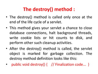 The destroy() method :
• The destroy() method is called only once at the
end of the life cycle of a servlet.
• This method gives your servlet a chance to close
database connections, halt background threads,
write cookie lists or hit counts to disk, and
perform other such cleanup activities.
• After the destroy() method is called, the servlet
object is marked for garbage collection. The
destroy method definition looks like this:
• public void destroy() { // Finalization code... }
 
