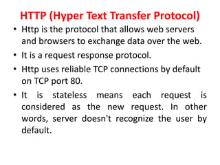 HTTP (Hyper Text Transfer Protocol)
• Http is the protocol that allows web servers
and browsers to exchange data over the web.
• It is a request response protocol.
• Http uses reliable TCP connections by default
on TCP port 80.
• It is stateless means each request is
considered as the new request. In other
words, server doesn't recognize the user by
default.
 