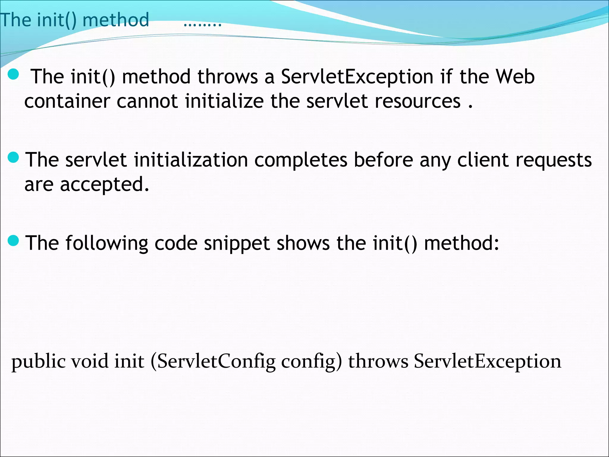 The init() method ……..
 The init() method throws a ServletException if the Web
container cannot initialize the servlet resources .
The servlet initialization completes before any client requests
are accepted.
The following code snippet shows the init() method:
public void init (ServletConfig config) throws ServletException
 