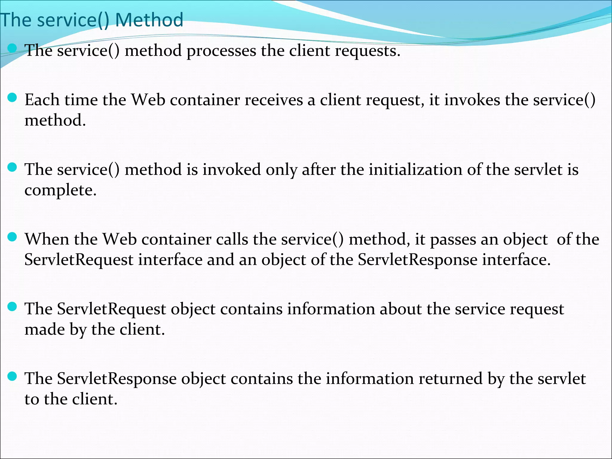 The service() Method
The service() method processes the client requests.
Each time the Web container receives a client request, it invokes the service()
method.
The service() method is invoked only after the initialization of the servlet is
complete.
When the Web container calls the service() method, it passes an object of the
ServletRequest interface and an object of the ServletResponse interface.
The ServletRequest object contains information about the service request
made by the client.
The ServletResponse object contains the information returned by the servlet
to the client.
 
