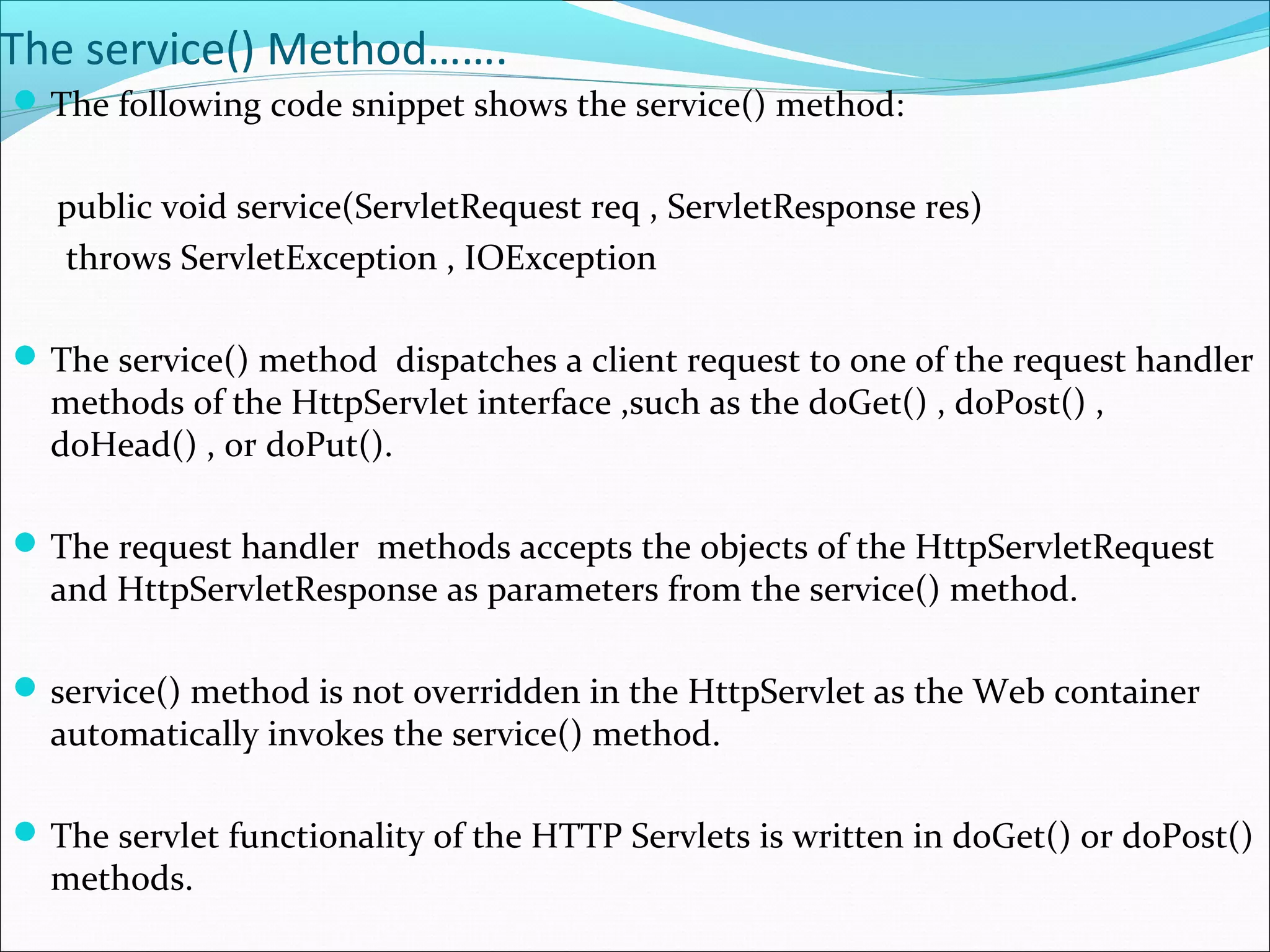 The service() Method…….
The following code snippet shows the service() method:
public void service(ServletRequest req , ServletResponse res)
throws ServletException , IOException
The service() method dispatches a client request to one of the request handler
methods of the HttpServlet interface ,such as the doGet() , doPost() ,
doHead() , or doPut().
The request handler methods accepts the objects of the HttpServletRequest
and HttpServletResponse as parameters from the service() method.
service() method is not overridden in the HttpServlet as the Web container
automatically invokes the service() method.
The servlet functionality of the HTTP Servlets is written in doGet() or doPost()
methods.
 