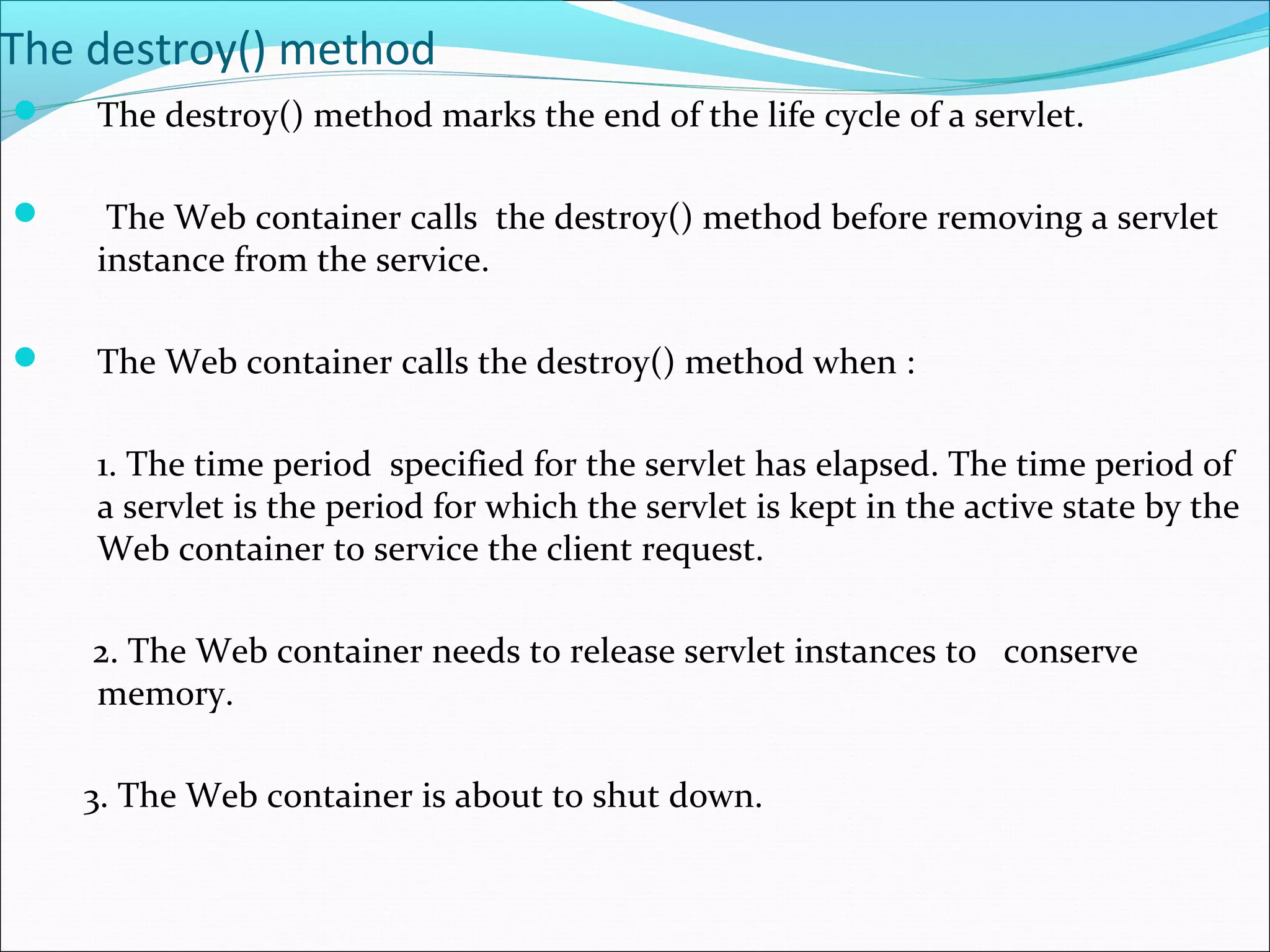 The destroy() method
 The destroy() method marks the end of the life cycle of a servlet.
 The Web container calls the destroy() method before removing a servlet
instance from the service.
 The Web container calls the destroy() method when :
1. The time period specified for the servlet has elapsed. The time period of
a servlet is the period for which the servlet is kept in the active state by the
Web container to service the client request.
2. The Web container needs to release servlet instances to conserve
memory.
3. The Web container is about to shut down.
 