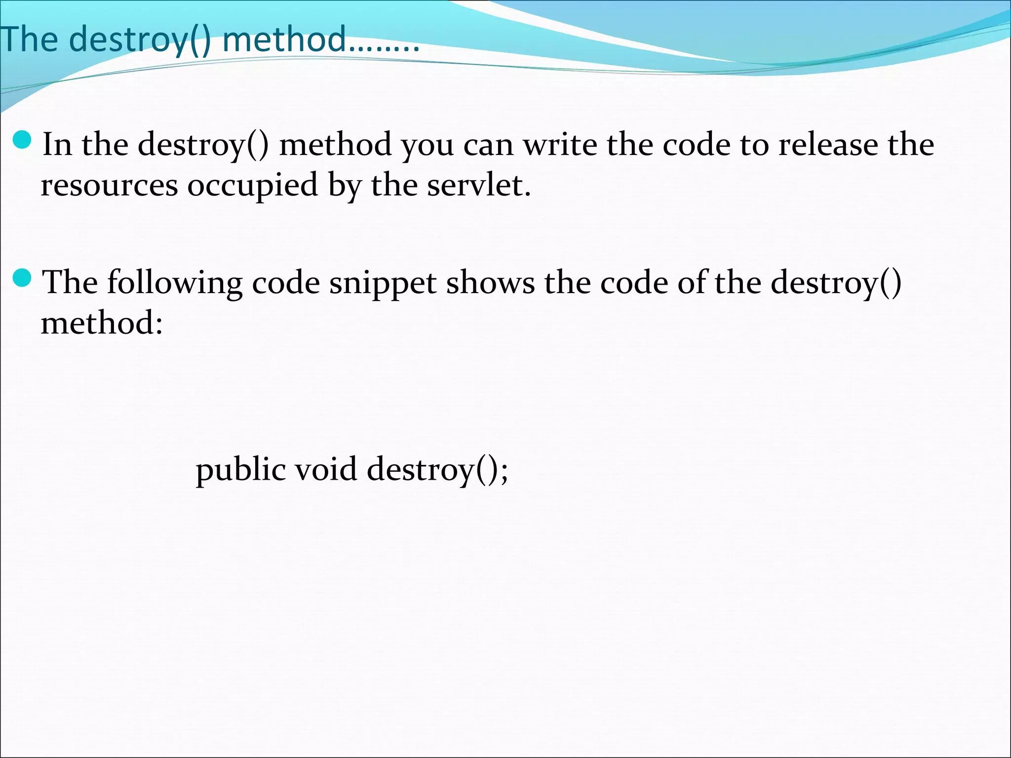 The destroy() method……..
In the destroy() method you can write the code to release the
resources occupied by the servlet.
The following code snippet shows the code of the destroy()
method:
public void destroy();
 
