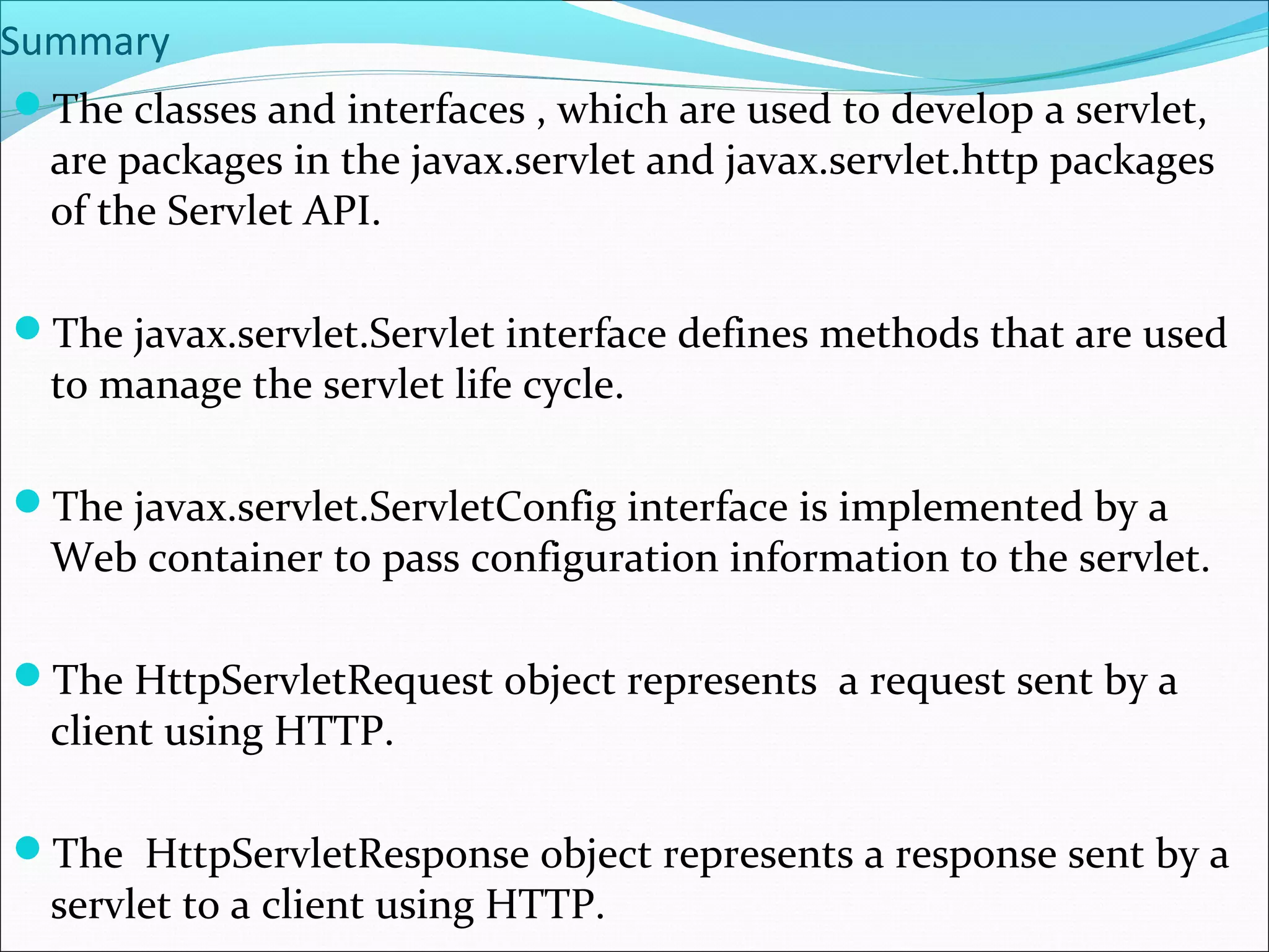 Summary
The classes and interfaces , which are used to develop a servlet,
are packages in the javax.servlet and javax.servlet.http packages
of the Servlet API.
The javax.servlet.Servlet interface defines methods that are used
to manage the servlet life cycle.
The javax.servlet.ServletConfig interface is implemented by a
Web container to pass configuration information to the servlet.
The HttpServletRequest object represents a request sent by a
client using HTTP.
The HttpServletResponse object represents a response sent by a
servlet to a client using HTTP.
 