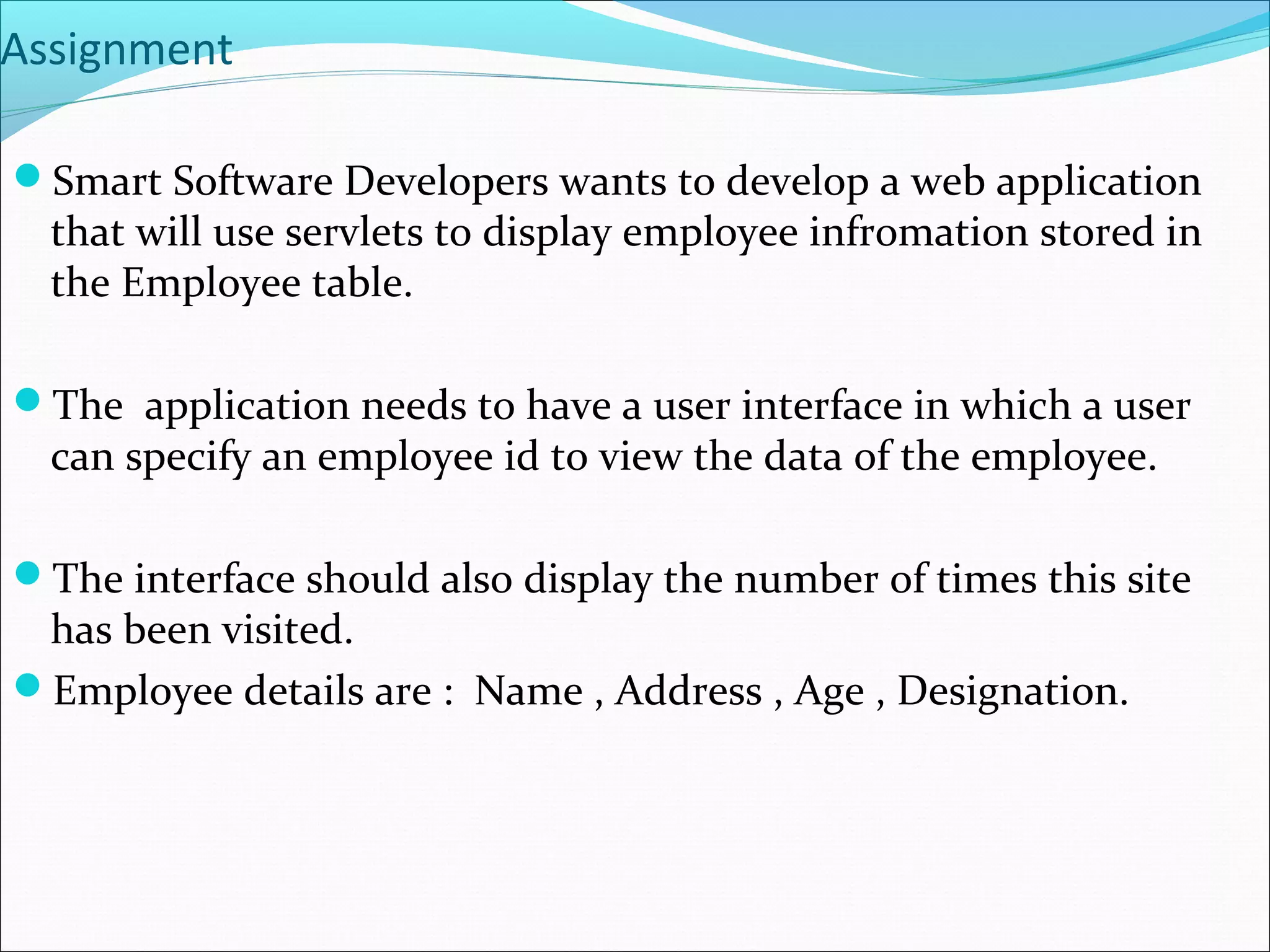 Assignment
Smart Software Developers wants to develop a web application
that will use servlets to display employee infromation stored in
the Employee table.
The application needs to have a user interface in which a user
can specify an employee id to view the data of the employee.
The interface should also display the number of times this site
has been visited.
Employee details are : Name , Address , Age , Designation.
 