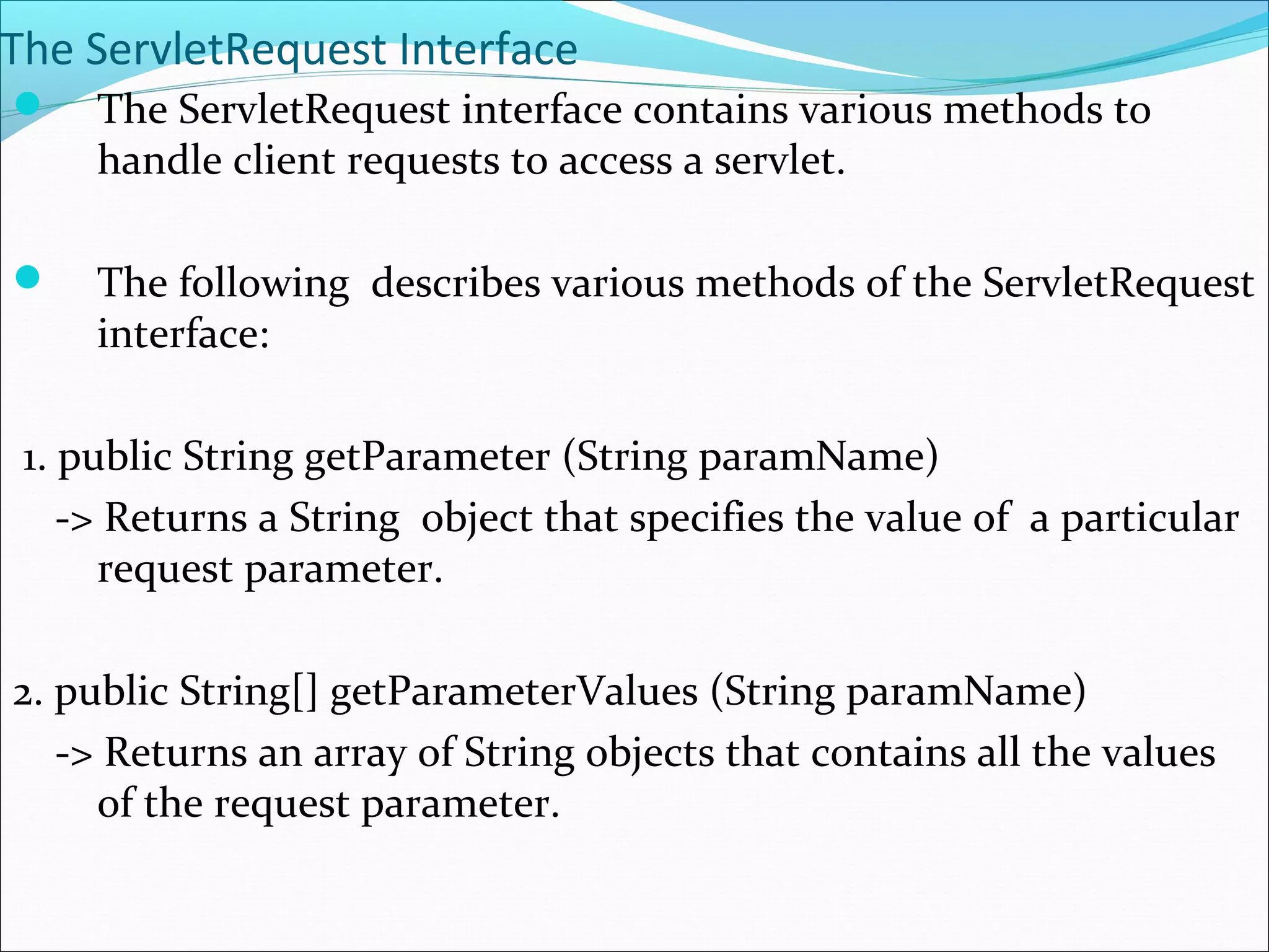 The ServletRequest Interface
 The ServletRequest interface contains various methods to
handle client requests to access a servlet.
 The following describes various methods of the ServletRequest
interface:
1. public String getParameter (String paramName)
-> Returns a String object that specifies the value of a particular
request parameter.
2. public String[] getParameterValues (String paramName)
-> Returns an array of String objects that contains all the values
of the request parameter.
 