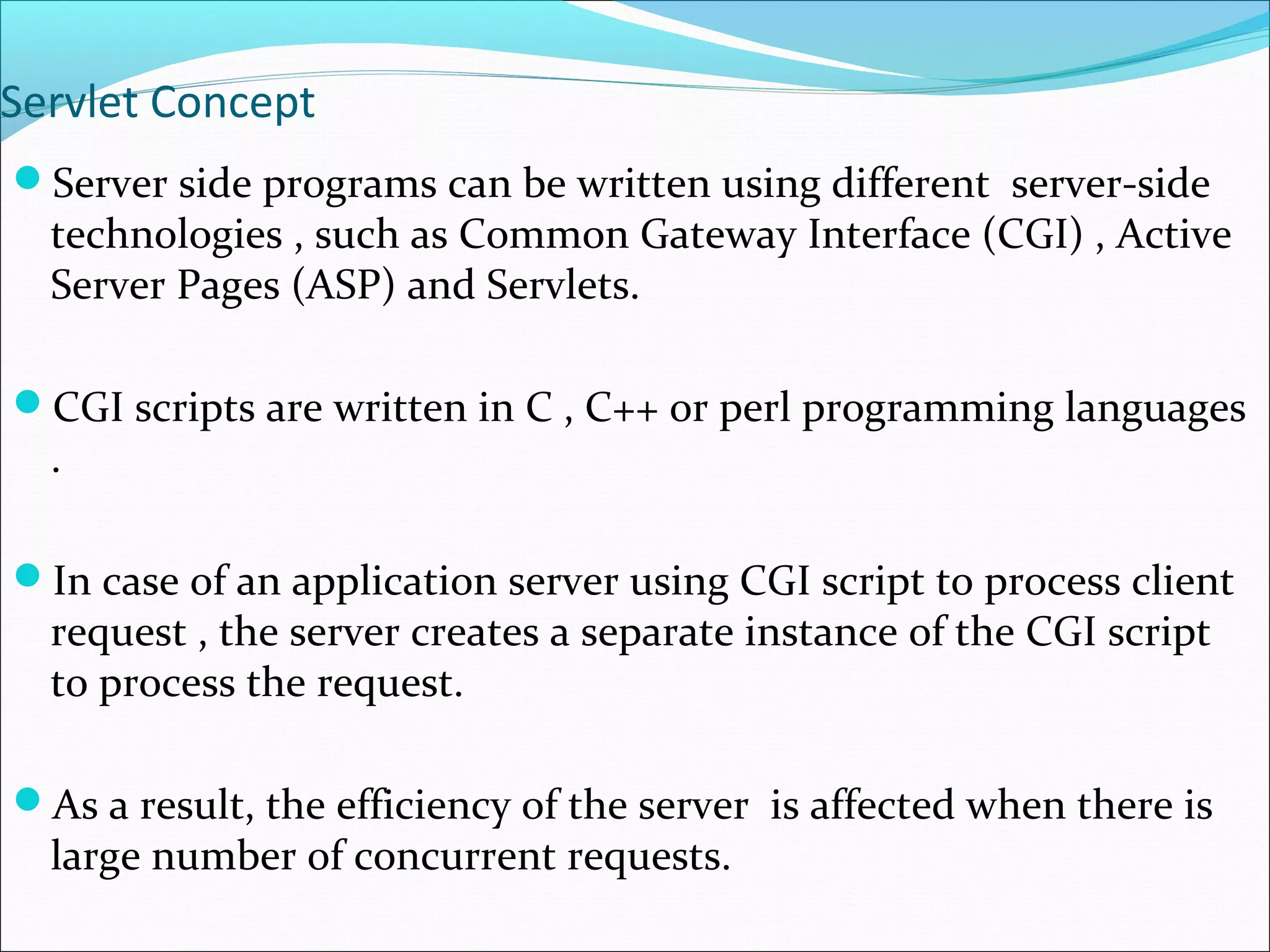 Servlet Concept
Server side programs can be written using different server-side
technologies , such as Common Gateway Interface (CGI) , Active
Server Pages (ASP) and Servlets.
CGI scripts are written in C , C++ or perl programming languages
.
In case of an application server using CGI script to process client
request , the server creates a separate instance of the CGI script
to process the request.
As a result, the efficiency of the server is affected when there is
large number of concurrent requests.
 