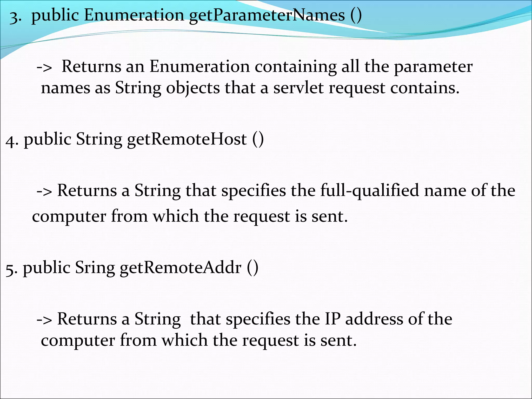 3. public Enumeration getParameterNames ()
-> Returns an Enumeration containing all the parameter
names as String objects that a servlet request contains.
4. public String getRemoteHost ()
-> Returns a String that specifies the full-qualified name of the
computer from which the request is sent.
5. public Sring getRemoteAddr ()
-> Returns a String that specifies the IP address of the
computer from which the request is sent.
 
