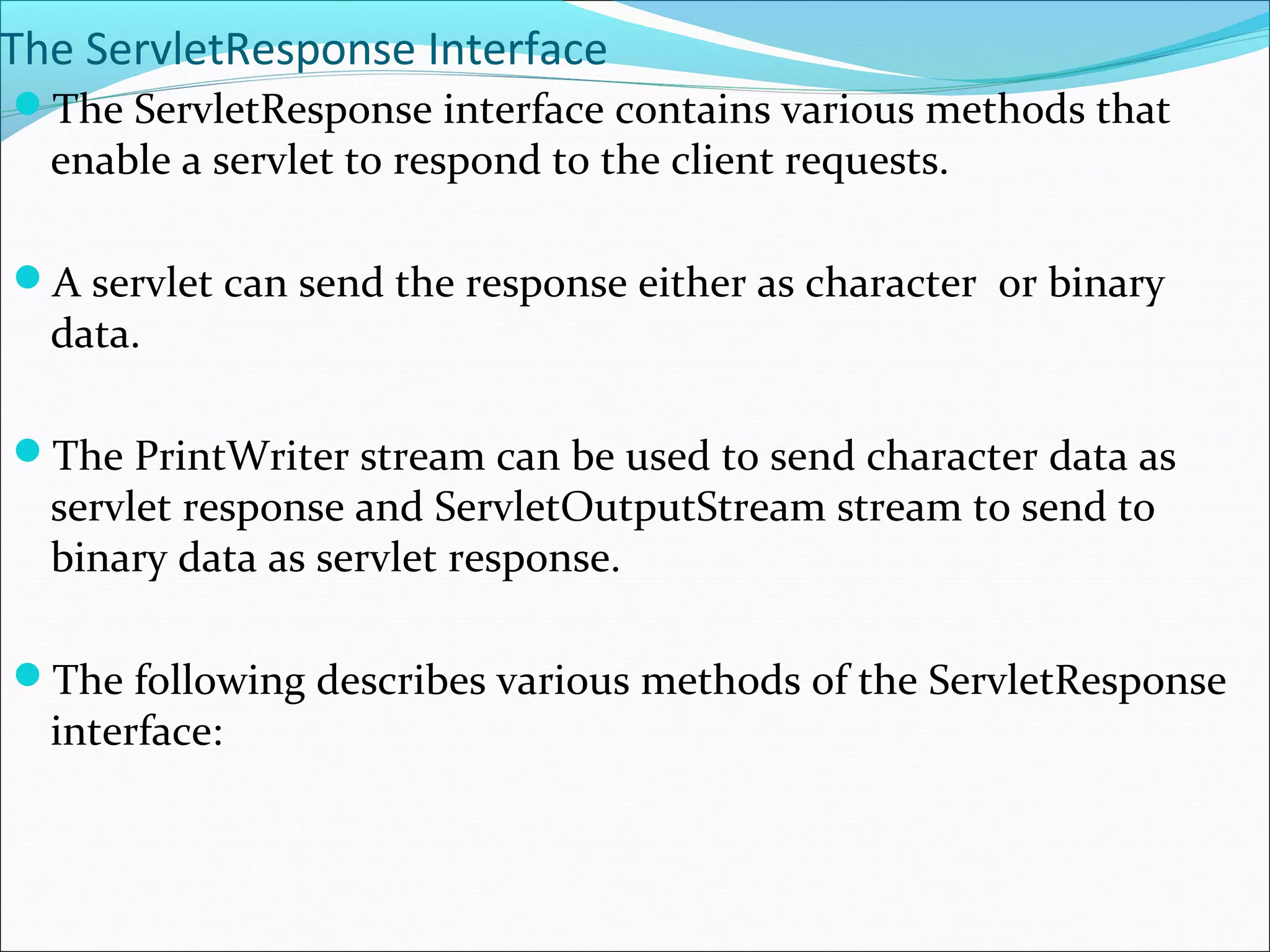 The ServletResponse Interface
The ServletResponse interface contains various methods that
enable a servlet to respond to the client requests.
A servlet can send the response either as character or binary
data.
The PrintWriter stream can be used to send character data as
servlet response and ServletOutputStream stream to send to
binary data as servlet response.
The following describes various methods of the ServletResponse
interface:
 