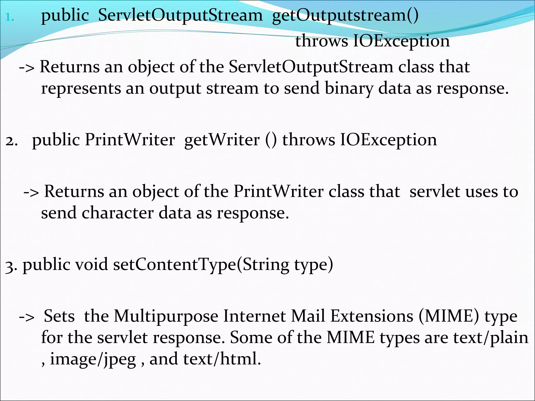 1. public ServletOutputStream getOutputstream()
throws IOException
-> Returns an object of the ServletOutputStream class that
represents an output stream to send binary data as response.
2. public PrintWriter getWriter () throws IOException
-> Returns an object of the PrintWriter class that servlet uses to
send character data as response.
3. public void setContentType(String type)
-> Sets the Multipurpose Internet Mail Extensions (MIME) type
for the servlet response. Some of the MIME types are text/plain
, image/jpeg , and text/html.
 