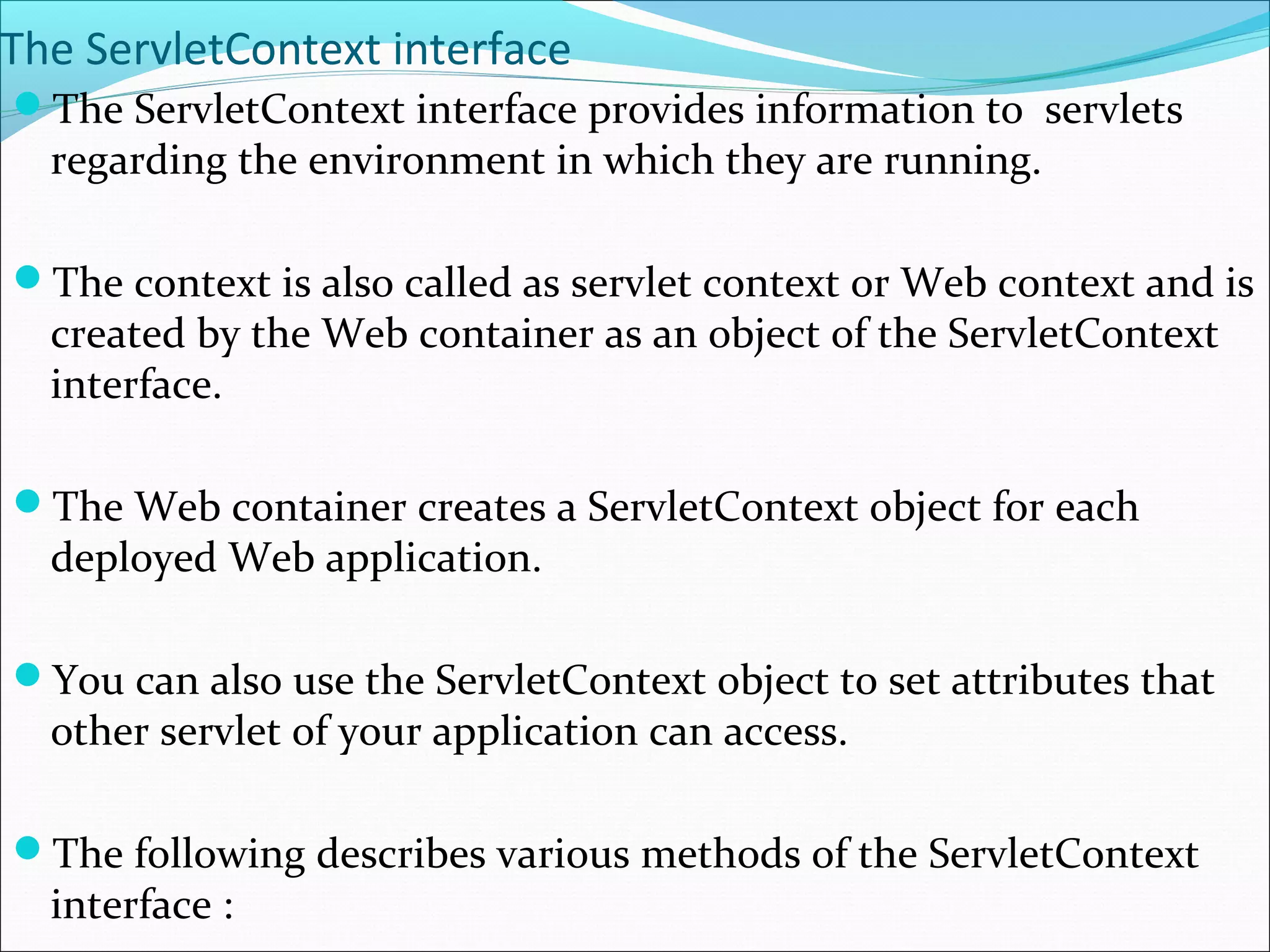 The ServletContext interface
The ServletContext interface provides information to servlets
regarding the environment in which they are running.
The context is also called as servlet context or Web context and is
created by the Web container as an object of the ServletContext
interface.
The Web container creates a ServletContext object for each
deployed Web application.
You can also use the ServletContext object to set attributes that
other servlet of your application can access.
The following describes various methods of the ServletContext
interface :
 