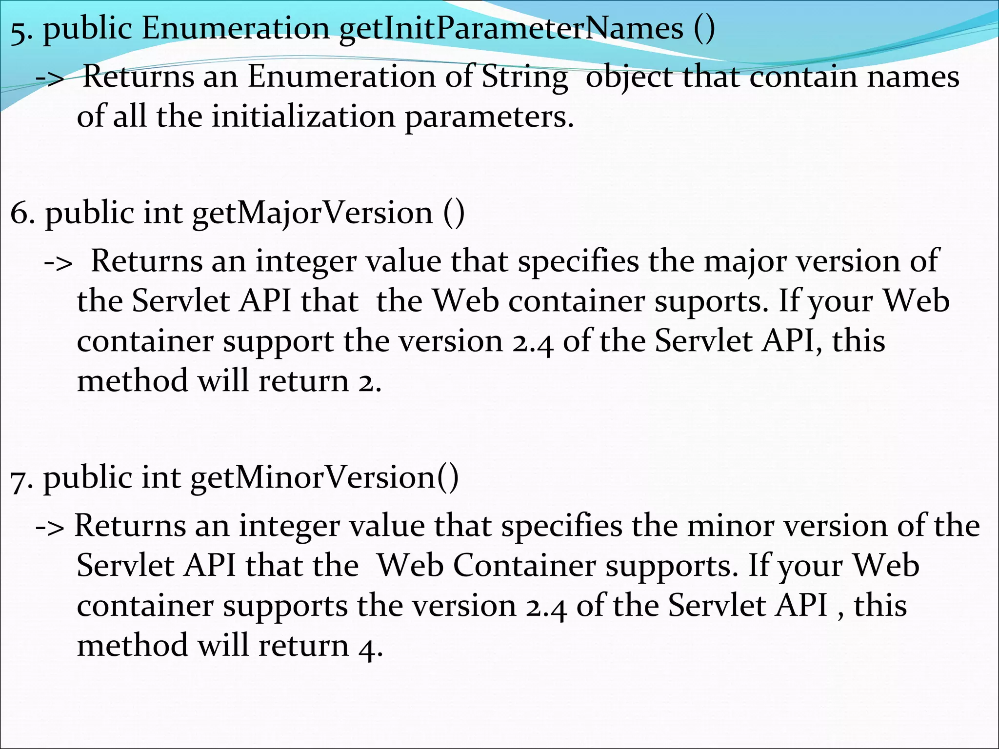 5. public Enumeration getInitParameterNames ()
-> Returns an Enumeration of String object that contain names
of all the initialization parameters.
6. public int getMajorVersion ()
-> Returns an integer value that specifies the major version of
the Servlet API that the Web container suports. If your Web
container support the version 2.4 of the Servlet API, this
method will return 2.
7. public int getMinorVersion()
-> Returns an integer value that specifies the minor version of the
Servlet API that the Web Container supports. If your Web
container supports the version 2.4 of the Servlet API , this
method will return 4.
 